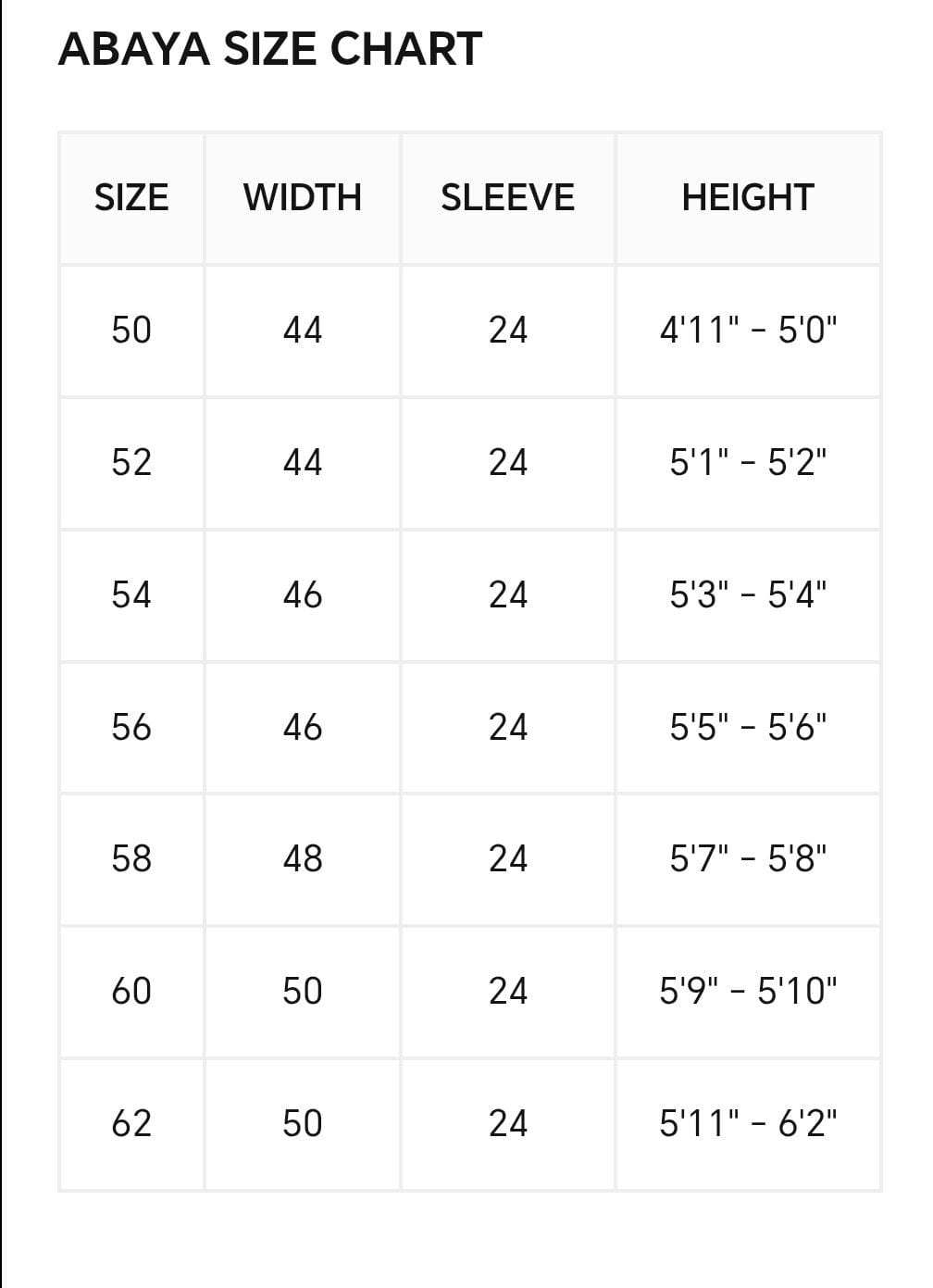 Abaya size chart: size 50 width 44 sleeve 24 height 4 ft 11 to 5 ft; 52 width 44 sleeve 24 height 5 ft 1 to 5 ft 2; 54 width 46 sleeve 24 height 5 ft 3 to 5 ft 4; 56 width 46 sleeve 24 height 5 ft 5 to 5 ft 6; 58 width 48 sleeve 24 height 5 ft 7 to 5 ft 8. Size 60 is available for kaftans only. Size 62 is not available.